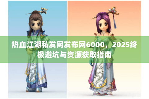 热血江湖私发网发布网6000，2025终极避坑与资源获取指南