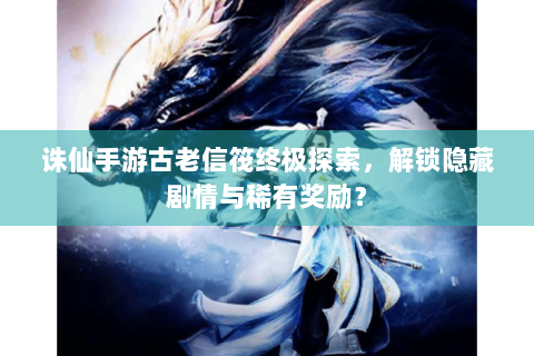 诛仙手游古老信筏终极探索，解锁隐藏剧情与稀有奖励？