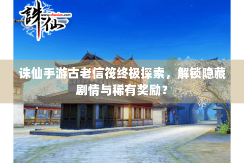诛仙手游古老信筏终极探索，解锁隐藏剧情与稀有奖励？