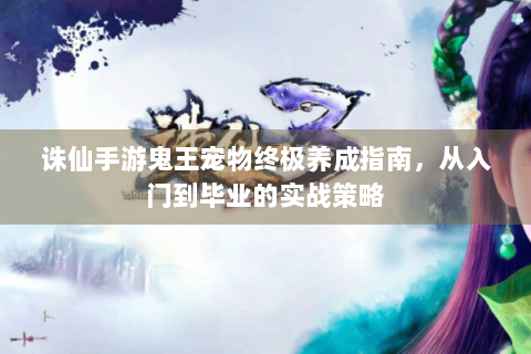 诛仙手游鬼王宠物终极养成指南，从入门到毕业的实战策略