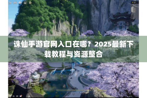诛仙手游官网入口在哪？2025最新下载教程与资源整合