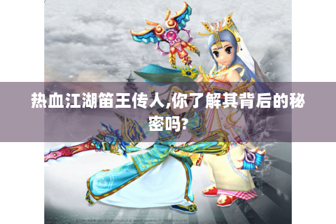 热血江湖笛王传人,你了解其背后的秘密吗?