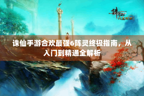诛仙手游合欢最强6阵灵终极指南，从入门到精通全解析