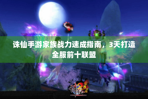 诛仙手游家族战力速成指南，3天打造全服前十联盟