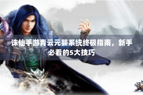 诛仙手游青云元婴系统终极指南，新手必看的5大技巧