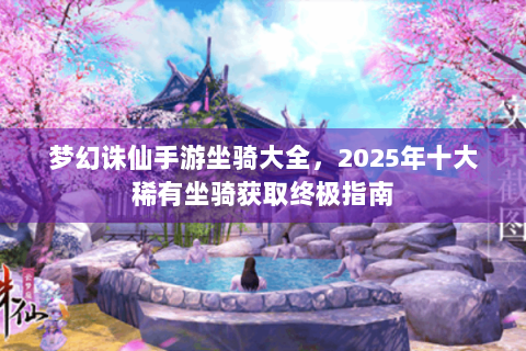 梦幻诛仙手游坐骑大全，2025年十大稀有坐骑获取终极指南