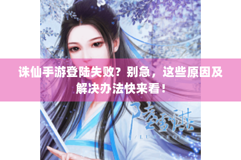 诛仙手游登陆失败？别急，这些原因及解决办法快来看！