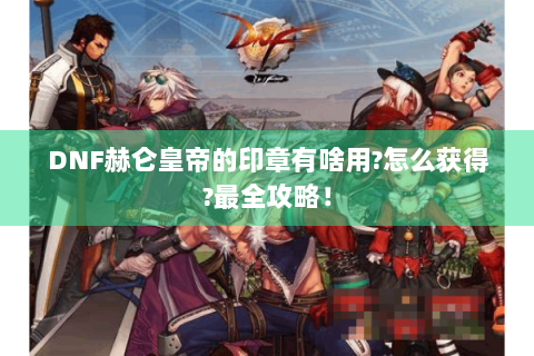 DNF赫仑皇帝的印章有啥用?怎么获得?最全攻略！