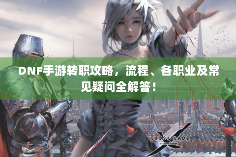 DNF手游转职攻略，流程、各职业及常见疑问全解答！