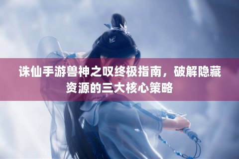 诛仙手游兽神之叹终极指南，破解隐藏资源的三大核心策略