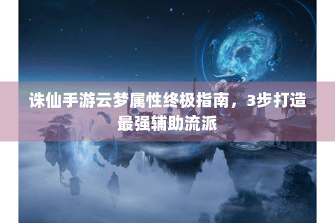 诛仙手游云梦属性终极指南，3步打造最强辅助流派