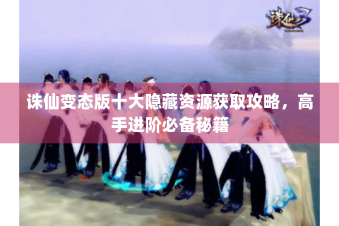 诛仙变态版十大隐藏资源获取攻略，高手进阶必备秘籍