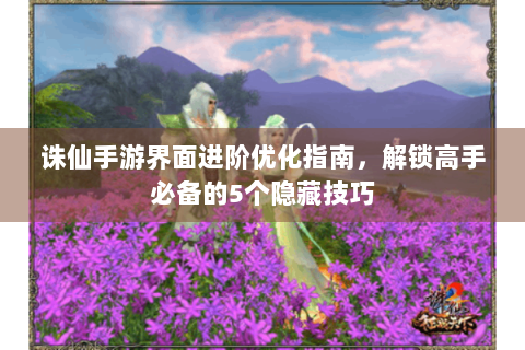 诛仙手游界面进阶优化指南，解锁高手必备的5个隐藏技巧