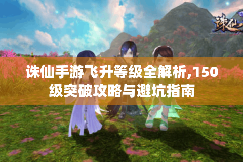 诛仙手游飞升等级全解析,150级突破攻略与避坑指南