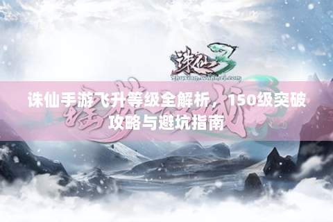 诛仙手游飞升等级全解析，150级突破攻略与避坑指南