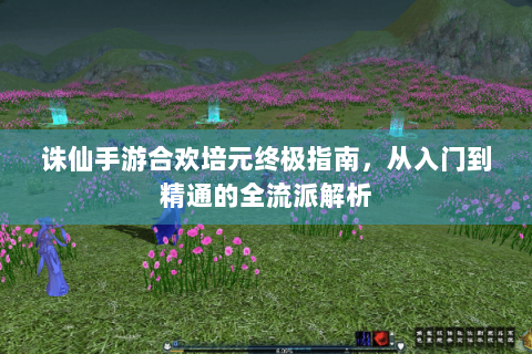 诛仙手游合欢培元终极指南，从入门到精通的全流派解析