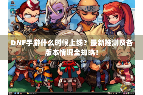DNF手游什么时候上线？最新推测及各版本情况全知晓！