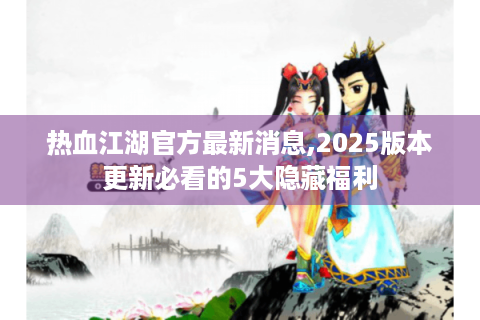 热血江湖官方最新消息,2025版本更新必看的5大隐藏福利