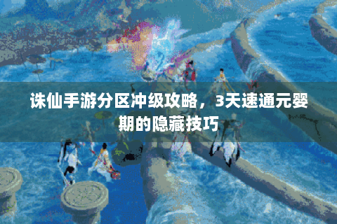 诛仙手游分区冲级攻略，3天速通元婴期的隐藏技巧