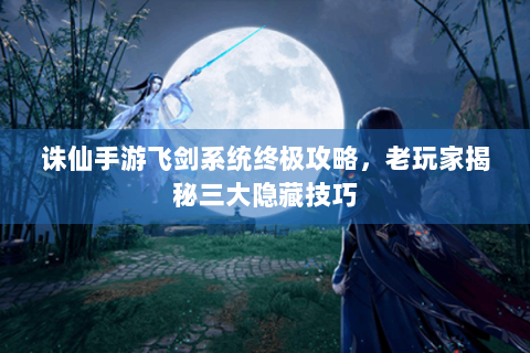 诛仙手游飞剑系统终极攻略，老玩家揭秘三大隐藏技巧