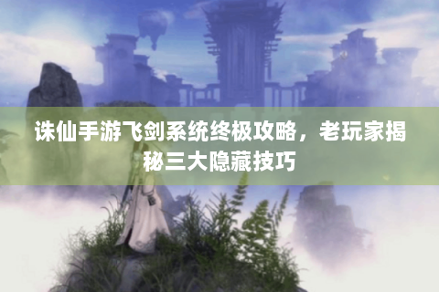 诛仙手游飞剑系统终极攻略，老玩家揭秘三大隐藏技巧