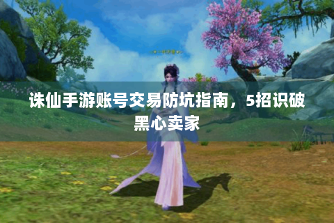 诛仙手游账号交易防坑指南，5招识破黑心卖家