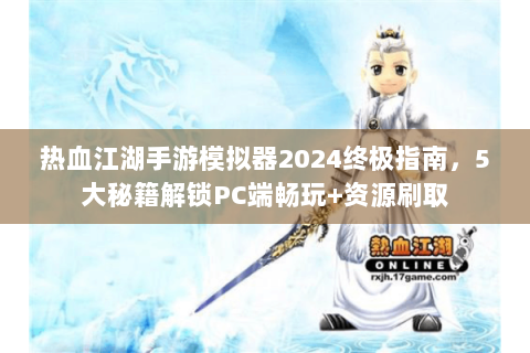 热血江湖手游模拟器2024终极指南，5大秘籍解锁PC端畅玩+资源刷取