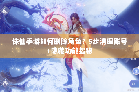 诛仙手游如何删除角色？5步清理账号+隐藏功能揭秘