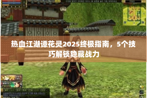 热血江湖谭花灵2025终极指南，5个技巧解锁隐藏战力