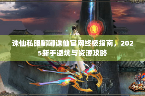 诛仙私服嘟嘟诛仙官网终极指南，2025新手避坑与资源攻略