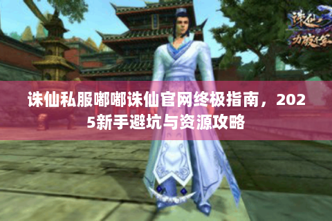 诛仙私服嘟嘟诛仙官网终极指南，2025新手避坑与资源攻略