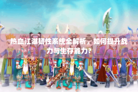 热血江湖韧性系统全解析，如何提升战力与生存能力？