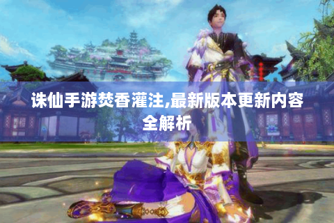 诛仙手游焚香灌注,最新版本更新内容全解析