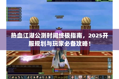 热血江湖公测时间终极指南，2025开服规划与玩家必备攻略！