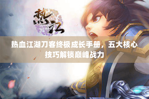 热血江湖刀客终极成长手册，五大核心技巧解锁巅峰战力