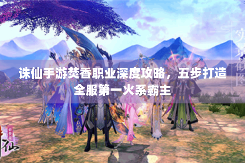诛仙手游焚香职业深度攻略，五步打造全服第一火系霸主