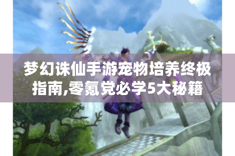 梦幻诛仙手游宠物培养终极指南,零氪党必学5大秘籍