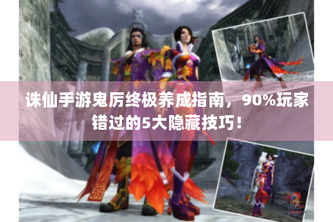 诛仙手游鬼厉终极养成指南，90%玩家错过的5大隐藏技巧！