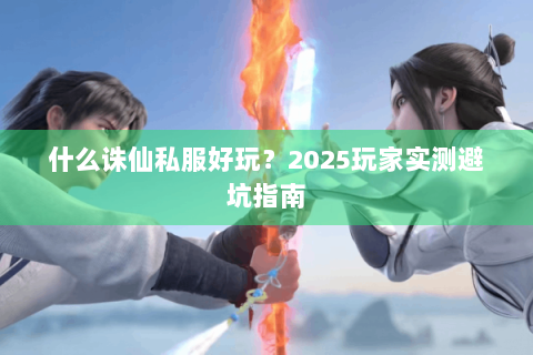 什么诛仙私服好玩？2025玩家实测避坑指南