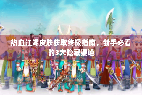 热血江湖皮肤获取终极指南，新手必看的3大隐藏渠道