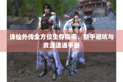 诛仙外传全方位生存指南，新手避坑与资源速通手册