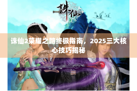 诛仙2荣耀之路终极指南，2025三大核心技巧揭秘