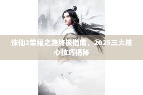 诛仙2荣耀之路终极指南，2025三大核心技巧揭秘