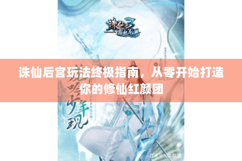 诛仙后宫玩法终极指南，从零开始打造你的修仙红颜团