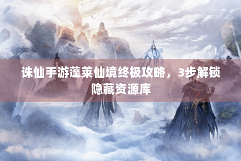 诛仙手游蓬莱仙境终极攻略，3步解锁隐藏资源库