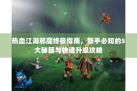 热血江湖邪魔终极指南，新手必知的5大秘籍与快速升级攻略