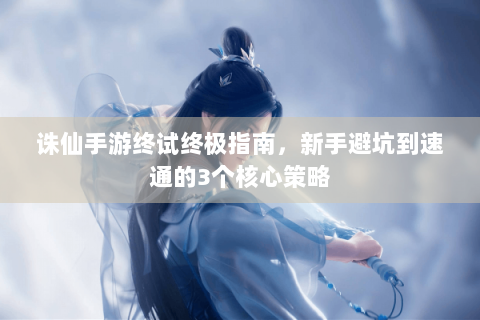 诛仙手游终试终极指南，新手避坑到速通的3个核心策略