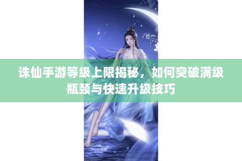 诛仙手游等级上限揭秘，如何突破满级瓶颈与快速升级技巧