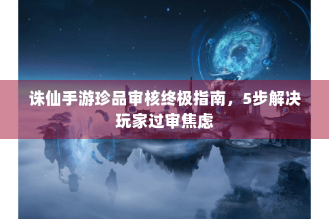 诛仙手游珍品审核终极指南，5步解决玩家过审焦虑