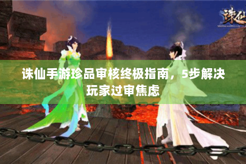 诛仙手游珍品审核终极指南，5步解决玩家过审焦虑